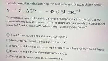 Consider
a reaction with a large negative Gibbs energy change, as shown below:
42.6 kJ mol-1
Y Z , AG°/
=
The reaction is initiated by adding 16 mmol of compound Y into the flask, in the
absence of compound Z is present. After 48 hours, analysis reveals the presence of
4 mmol of Z and 12 mmol of Y. Which is the most likely explanation?
▪▪▪▪▪▪
-
OY and Z have reached equilibrium concentrations.
An enzyme has shifted the equilibrium toward Y.
Formation of Z is kinetically slow; equilibrium has not been reached by 48 hours.
Formation of Z is thermodynamically unfavorable.
Two of the above explanations are reasonable.