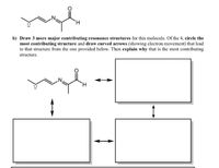 b) Draw 3 more major contributing resonance structures for this molecule. Of the 4, circle the
most contributing structure and draw curved arrows (showing electron movement) that lead
to that structure from the one provided below. Then explain why that is the most contributing
structure.
H.
