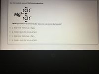 Use the model to answer the following question.
:Cl:
Mg
2+::
Cl:
What type of bond is formed by the elements and what is the formula?
A. Ionic bond; the formula is Mg2CI.
O B. Covalent bond; the formula is Mg2Cl.
C. Ionic bond; the formula is MgCl2.
O D. Covalent bond; the formula is MgCl2.
