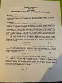 General Chemistry II
CHM 122
Laboratory 2
Determination of Molar Mass by Freezing-Point Depression
Purpose
The purpose of this experiment is to determine the molar mass of an unknown
compound by measuring the freezing-point depression observed in a solution of the
compound.
Introduction c
The vapor pressure of a liquid is determined by the ability of solvent molecules to
move from the liquid phase to the gaseous phase. In a solution, however, some of the
spaces at the surface of the solution are occupied by the solute particles. As a result,
fewer solvent particles are in positions from which they can move into another phase,
and therefore the solution's vapor pressure is lower than that of the pure solvent. This
means that the solution will have to be heated to a higher temperature before its vapor
pressure reaches that of the atmosphere, therefore resulting in an elevated boiling
point. Similarly, since the solution has a lower vapor pressure, the solution will have to
be cooled to a lower temperature for the solution to freeze.
The extent of freezing-point depression is proportional to the amount of solute
present in a given mass of solvent. The concentration unit employed is molality,
symbolized by a lowercase m. Molality is defined as the number of moles of solute per
kilogram of solvent.
moles solute
(2.1)
m =
kg solvent
The difference between the freezing point of the solution and that of the pure
We can
solvent is called the freezing point depression and is given the symbol Atr.
express the relationship between the difference in freezing point and the molality of the
solution in Equation 2.2:
At, = k, x m
(2.2)
where kf is the freezing-point depression constant in units of °C-kg/mol.
Equation 2.3 shows that by measuring the freezing-point depression of a
solution, you can determine the solution's molality. Knowing the experimentally
determined molality and knowing how the solution was prepared (i.e., what mass of
solute was combined with what mass of solvent), you can obtain the molar mass of
solute according to the following equations.
At
(2.3)
mexpil
k,
