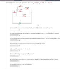 Consider the circuit shown in the figure below. (Assume R, = 11.5 Q, R, = 1.85 Q, and V = 6.25 V.)
R
4.00 N
5.00 N
R2
3.00 N
(a) Calculate the equivalent resistance of the R, and 5.00-S resistors connected in parallel.
(b) Using the result of part (a), calculate the combined resistance of the R1, 5.00-SQ and 4.00-2 resistors.
Ω
(c) Calculate the equivalent resistance of the combined resistance found in part (b) and the parallel 3.00-
(d) Combine the equivalent resistance found in part (c) with the R, resistor.
Ω
(e) Calculate the total current in the circuit.
A
(f) What is the voltage drop across the R, resistor?
V
(g) Subtracting the result of part (f) from the battery voltage, find the voltage across the 3.00-2 resistor.
V
(h) Calculate the current in the 3.00-2 resistor.
A
