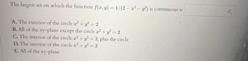 The largest set on which the function f(x, y) = 1/(2 - x² - y²) is continuous is
A. The exterior of the circle x² + y² = 2
B. All of the xy-plane except the circle x² + y² = 2
C. The interior of the circle x² + y² = 2, plus the circle
D. The interior of the circle x² + y² = 2
E. All of the xy-plane