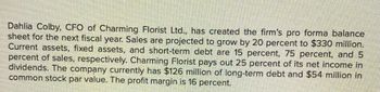 Dahlia Colby, CFO of Charming Florist Ltd., has created the firm's pro forma balance
sheet for the next fiscal year. Sales are projected to grow by 20 percent to $330 million.
Current assets, fixed assets, and short-term debt are 15 percent, 75 percent, and 5
percent of sales, respectively. Charming Florist pays out 25 percent of its net income in
dividends. The company currently has $126 million of long-term debt and $54 million in
common stock par value. The profit margin is 16 percent.