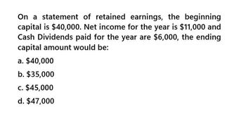 On a statement of retained earnings, the beginning
capital is $40,000. Net income for the year is $11,000 and
Cash Dividends paid for the year are $6,000, the ending
capital amount would be:
a. $40,000
b. $35,000
c. $45,000
d. $47,000