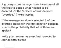 A grocery store manager took inventory of all
the fruit to decide what needed to be
donated. Of the 9 pieces of fruit deemed
"overripe," 7 were apples.
If the manager randomly selected 6 of the
overripe pieces for the first donation package,
what is the probability that all of them are
apples?
Write your answer as a decimal rounded to
four decimal places.
