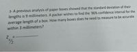 3- A previous analysis of paper boxes showed that the standard deviation of their
lengths is 9 millimeters. A packer wishes to find the 96% confidence interval for the
average length of a box. How many boxes does he need to measure to be accurate
within 3 millimeters?
Z.

