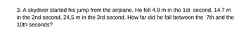 3. A skydiver started his jump from the airplane. He fell 4.9 m in the 1st second, 14.7 m
in the 2nd second, 24,5 m in the 3rd second. How far did he fall between the 7th and the
10th seconds?