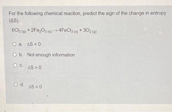 For the following chemical reaction, predict the sign of the change in entropy
(AS).
6Cl2 (g) + 2Fe2O3 (s) →4FeCl3 (s) + 302 (g)
O a. AS < 0
O b. Not enough information
C.
O d.
AS > 0
AS = 0