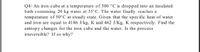 Q4/ An iron cube at a temperature of 300 °C is dropped into an insulated
bath containing 20 kg water at 35°C. The water finally reaches a
temperature of 50°C at steady state. Given that the specific heat of water
and iron are equal to 4186 J/kg, K and 462 J/Kg, K respectively. Find the
entropy changes for the iron cube and the water. Is the process
irreversible? If so why?
