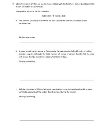 9. Lithium hydroxide crystals are used in manned space vehicles to remove carbon dioxide gas from
the air exhaled by the astronauts.
The symbolic equation for this reaction is
2LIOH + CO₂ → Li₂CO3 + H₂O
a. The formula and charge of a lithium ion is Lit Deduce the formula and charge of the
carbonate ion.
Explain your answer.
b. A space vehicle carries a crew of 7 astronauts. Each astronaut exhales 18 moles of carbon
dioxide every day. Calculate the total number of moles of carbon dioxide that the crew
will exhale during a mission into space which lasts 10 days.
Show your working.
c. Calculate the mass of lithium hydroxide crystals which must be loaded on board the space
vehicle to react with all the carbon dioxide exhaled during the mission.
Show your working.