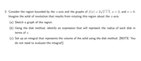 3. Consider the region bounded by the \( x\)-axis and the graphs of \( f(x) = 2\sqrt{x+1} \), \( x = 2 \), and \( x = 6 \). Imagine the solid of revolution that results from rotating this region about the \( x\)-axis.

(a) Sketch a graph of the region.

(b) Using the disk method, identify an expression that will represent the radius of each disk in terms of \( x \).

(c) Set up an integral that represents the volume of the solid using the disk method. [NOTE: You do not need to evaluate the integral!]