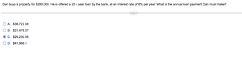 Dan buys a property for $280,000. He is offered a 25-year loan by the bank, at an interest rate of 8% per year. What is the annual loan payment Dan must make?
OA. $36,722.08
OB. $31,476.07
OC. $26,230.06
O D. $41,968.1
