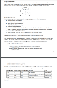 B3. ADT Class Database:
An ADT class database maintains a list of class sections in a binary search tree. In the binary search tree, the element of a
node is a class section. To implement this ADT, you must choose a binary search tree as the data structure. You must use
the binary search tree from B2. It is not allowed to use any other BST related classes from the standard library.
Class Section
Specifications (Interface):
Note: most of the operations are executed in the underlying binary search tree of this class database.
• Insert a class into a class database.
• Delete a class from this class database.
• Search the class in this class database.
• Check if this class database is empty.
• Make this class database empty.
• Sort: traverse this class database in an inorder traversal, store the dass sections in the same order they are
visited in a linked list and return a reference of the list. You can use java.util.LinkedList dass for this method.
• Return the total number of class sections.
• Convert this binary search tree into an array where all the class sections are sorted.
Implement all the operations of this ADT in a class. Constructors should be created in the class.
Now it is time to test the ADT class database. Write a driver and a helper class for the driver. Start with an empty class
database, add classes to the database, and display the class sections. The following gives some ideas for you to start.
Add more methods or more statements in the existing methods to make sure that all classes are tested.
public static void start () {
Create an empty class database, list.
Pass list to the second method such as create that fills list with class sections".
create (list);
Pass Nst to the third method such as display that prints the class sections in list.
display(list):
public static void create (.) {--}
public static void display (-) (--)
*To make class section objects needed by create method, a premade input file must be created. Go to the university
class schedule, find at least 20 various classes, and save them in a plain text file. The following shows a couple of classes.
Class Number Course Subject Catalog Number Class Title
Level
7122
ICSI
213
Data Structures
Undergraduate
9797
ICSI
311
Principles of Programming Languages Undergraduate
9397
AAFS
209
Black American Music
Undergraduate
3980
ННРМ
645
Global Health
Graduate
Have fun!
