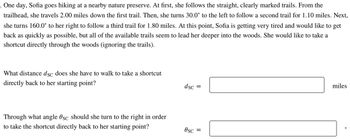 5 One day, Sofia goes hiking at a nearby nature preserve. At first, she follows the straight, clearly marked trails. From the
trailhead, she travels 2.00 miles down the first trail. Then, she turns 30.0° to the left to follow a second trail for 1.10 miles. Next,
she turns 160.0° to her right to follow a third trail for 1.80 miles. At this point, Sofia is getting very tired and would like to get
back as quickly as possible, but all of the available trails seem to lead her deeper into the woods. She would like to take a
shortcut directly through the woods (ignoring the trails).
What distance dsc does she have to walk to take a shortcut
directly back to her starting point?
Through what angle Øsc should she turn to the right in order
to take the shortcut directly back to her starting point?
dsc =
Osc =
miles