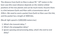 The distance from Earth to Mars is about 90 * 106 meters in the
best case (the exact distance depends on the relative orbital
positions of the two planets and can be much more). Assume there
is a link between Earth and Mars with a transmission rate of
2Mb/s. We need to send a packet from Earth to Mars over this link,
and the packet has a length of 3000 bits.
(Recall: light speed is 3,000,000 meters/sec)
1. What's the transmit delay ?
2. What's the propagation delay?
3. Ignore queuing and processing delay, what's the end-to-end
delay?
