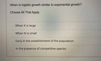 When is logistic growth similar to exponential growth?
Choose All That Apply
When K is large
When N is small
Early in the establishment of the population
In the presence of competitive species
