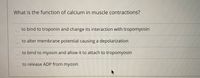 **Title: The Role of Calcium in Muscle Contractions**

**Question:** What is the function of calcium in muscle contractions?

**Options:**
1. to bind to troponin and change its interaction with tropomyosin
2. to alter membrane potential causing a depolarization
3. to bind to myosin and allow it to attach to tropomyosin
4. to release ADP from myosin

**Explanation:**
This question explores the critical role of calcium ions in the process of muscle contraction. Understanding this function is essential for comprehending how muscles are activated and how they contract at the molecular level. Each option provides a distinct potential function that calcium may have within muscle physiology.