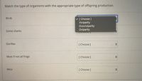 **Matching Organisms with Offspring Production Methods**

In this exercise, match each type of organism with its corresponding method of offspring production. Use the dropdown menu to select the appropriate option.

**Organisms:**

1. **Birds**
   - [Choose: Viviparity, Ovoviviparity, Oviparity]

2. **Some sharks**
   - [Choose: Viviparity, Ovoviviparity, Oviparity]

3. **Gorillas**
   - [Choose: Viviparity, Ovoviviparity, Oviparity]

4. **Most if not all frogs**
   - [Choose: Viviparity, Ovoviviparity, Oviparity]

5. **Mice**
   - [Choose: Viviparity, Ovoviviparity, Oviparity]

**Definitions:**

- **Viviparity:** Offspring develop inside the body and are born live.
- **Ovoviviparity:** Offspring develop inside eggs that remain within the mother's body until they are ready to hatch.
- **Oviparity:** Offspring develop in eggs that are laid outside the mother's body. 

Select the appropriate type for each organism based on your knowledge of their reproductive strategies.