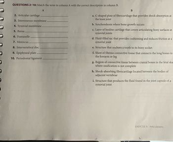 QUESTIONS 2-10: Match the term in column A with the correct description in column B.
A
2. Articular cartilage.
3. Interosseous membrane
4. Synovial membrane.
5. Bursa
6. Fontanelle.
7. Meniscus
8. Intervertebral disc.
9. Epiphyseal plate.
10. Periodontal ligament.
B
a. C-shaped plate of fibrocartilage that provides shock absorption at
the knee joint
b. Synchondrosis where bone growth occurs
c. Layer of hyaline cartilage that covers articulating bony surfaces at
synovial joints
d. Fluid-filled sac that provides cushioning and reduces friction at a
synovial joint
e. Structure that anchors a tooth to its bony socket
f. Sheet of fibrous connective tissue that connects the long bones in
the forearm or leg
g. Region of connective tissue between cranial bones in the fetal sku
where ossification is not complete
h. Shock-absorbing fibrocartilage located between the bodies of
adjacent vertebrae
i. Structure that produces the fluid found in the joint capsule of a
synovial joint
EXERCISE 9 Articulations