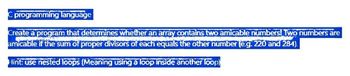 C programming language
Create a program that determines whether an array contains two amicable numbers! Two numbers are
amicable if the sum of proper divisors of each equals the other number (e.g. 220 and 284).
Hint: use nested loops (Meaning using a loop inside another loop)