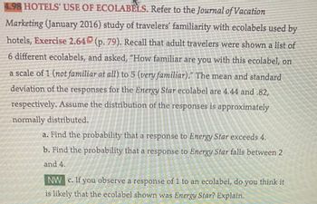 4.98 HOTELS' USE OF ECOLABÈLS. Refer to the Journal of Vacation
Marketing (January 2016) study of travelers' familiarity with ecolabels used by
hotels, Exercise 2.640 (p. 79). Recall that adult travelers were shown a list of
6 different ecolabels, and asked, "How familiar are you with this ecolabel, on
a scale of 1 (not familiar at all) to 5 (very familiar)." The mean and standard
deviation of the responses for the Energy Star ecolabel are 4.44 and .82,
respectively. Assume the distribution of the responses is approximately
normally distributed.
a. Find the probability that a response to Energy Star exceeds 4,
b. Find the probability that a response to Energy Star falls between 2
and 4.
NW c. If you observe a response of 1 to an ecolabel, do you think it
is likely that the ecolabel shown was Energy Star? Explain.