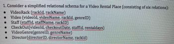 ### Simplified Relational Schema for a Video Rental Place

This schema describes a database for managing a video rental establishment, comprising six distinct relations:

1. **VideoRack**  
   - Attributes: `(rackId, rackName)`

2. **Video**  
   - Attributes: `(videoId, videoName, rackId, genreID)`

3. **Staff**  
   - Attributes: `(staffId, staffName, rackID)`

4. **CheckOut**  
   - Attributes: `(videoId, checkoutDate, staffId, rentalDays)`

5. **VideoGenre**  
   - Attributes: `(genreID, genreName)`

6. **Director**  
   - Attributes: `(directorID, directorName, rackId)`

### Explanation

- **VideoRack**: Represents the storage units for videos, identified by `rackId` and labeled with `rackName`.
- **Video**: Contains information about each video, including its unique `videoId`, name, location (`rackId`), and genre (`genreID`).
- **Staff**: Details of the employees, identified by `staffId`, and including a reference to the rack they are responsible for.
- **CheckOut**: Keeps track of video rentals, specifying which video was rented (`videoId`), the date of rental, the staff member responsible, and the number of days rented.
- **VideoGenre**: Defines the genres available, each with a unique `genreID` and name.
- **Director**: Lists directors and associates them with videos using `rackId`.

This schema allows efficient management of video inventory, staff responsibilities, and rental transactions in the video rental place.