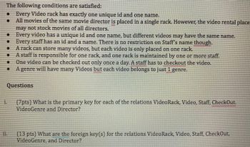 The following conditions are satisfied:

- Every Video rack has exactly one unique id and one name.
- All movies of the same movie director are placed in a single rack. However, the video rental place may not stock movies of all directors.
- Every video has a unique id and one name, but different videos may have the same name.
- Every staff has an id and a name. There is no restriction on Staff’s name though.
- A rack can store many videos, but each video is only placed on one rack.
- A staff is responsible for one rack, and one rack is maintained by one or more staff.
- One video can be checked out only once a day. A staff has to checkout the video.
- A genre will have many Videos but each video belongs to just 1 genre.

Questions

i. (7pts) What is the primary key for each of the relations VideoRack, Video, Staff, CheckOut, VideoGenre, and Director?

ii. (13 pts) What are the foreign key(s) for the relations VideoRack, Video, Staff, CheckOut, VideoGenre, and Director?