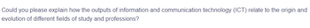 Could you please explain how the outputs of information and communication technology (ICT) relate to the origin and
evolution of different fields of study and professions?