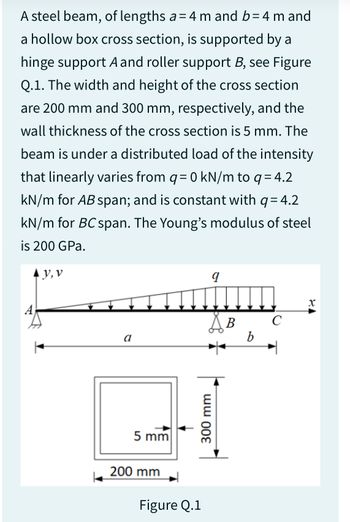 A steel beam, of lengths a= 4 m and b=4 m and
a hollow box cross section, is supported by a
hinge support A and roller support B, see Figure
Q.1. The width and height of the cross section
are 200 mm and 300 mm, respectively, and the
wall thickness of the cross section is 5 mm. The
beam is under a distributed load of the intensity
that linearly varies from q = 0 kN/m to q = 4.2
kN/m for AB span; and is constant with q = 4.2
kN/m for BC span. The Young's modulus of steel
is 200 GPa.
▲y, v
a
5 mm
200 mm
I
Figure Q.1
9
S B
300 mm
b
с
X