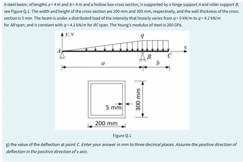 A steel beam, of lengths a= 4 m and b= 4 m and a hollow box cross section, is supported by a hinge support A and roller support B,
see Figure Q.1. The width and height of the cross section are 200 mm and 300 mm, respectively, and the wall thickness of the cross
section is 5 mm. The beam is under a distributed load of the intensity that linearly varies from q=0 kN/m to q= 4.2 kN/m
for AB span; and is constant with q= 4.2 kN/m for BC span. The Young's modulus of steel is 200 GPa.
V, V
یییییللللقصف
a
5 mm
200 mm
300 mm
B
b
Figure Q.1
g) the value of the deflection at point C. Enter your answer in mm to three decimal places. Assume the positive direction of
deflection in the positive direction of v axis.