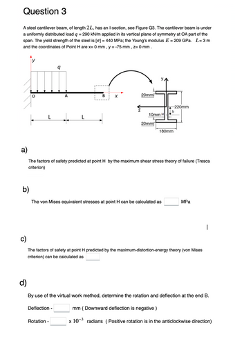 Question 3
A steel cantilever beam, of length 2L, has an l-section, see Figure Q3. The cantilever beam is under
a uniformly distributed load q = 290 kN/m applied in its vertical plane of symmetry at OA part of the
span. The yield strength of the steel is [o] = 440 MPa; the Young's modulus E = 209 GPa. L=3m
and the coordinates of Point H are x= 0 mm, y = -75 mm, Z= 0 mm.
y
9
Įi
b)
L
L
B
X
Deflection -
20mm
Rotation -
10mm H
20mm
a)
The factors of safety predicted at point H by the maximum shear stress theory of failure (Tresca
criterion)
The von Mises equivalent stresses at point H can be calculated as
180mm
-220mm
b
The factors of safety at point H predicted by the maximum-distortion-energy theory (von Mises
criterion) can be calculated as
MPa
d)
By use of the virtual work method, determine the rotation and deflection at the end B.
mm (Downward deflection is negative)
x 10-3 radians (Positive rotation is in the anticlockwise direction)