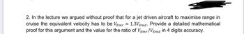 2. In the lecture we argued without proof that for a jet driven aircraft to maximise range in
cruise the equivalent velocity has to be VEmr ≈1.3V Emd. Provide a detailed mathematical
proof for this argument and the value for the ratio of VEmr/VEmd in 4 digits accuracy.