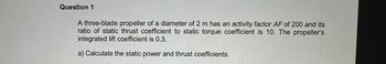 Question 1
A three-blade propeller of a diameter of 2 m has an activity factor AF of 200 and its
ratio of static thrust coefficient to static torque coefficient is 10. The propeller's
integrated lift coefficient is 0.3.
a) Calculate the static power and thrust coefficients.