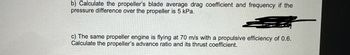 Question 1
A three-blade propeller of a diameter of 2 m has an activity factor AF of 200 and its
ratio of static thrust coefficient to static torque coefficient is 10. The propeller's
integrated lift coefficient is 0.3.
a) Calculate the static power and thrust coefficients.