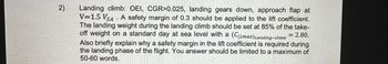 2)
Landing climb: OEI, CGR>0.025, landing gears down, approach flap at
V=1.5 VSAA safety margin of 0.3 should be applied to the lift coefficient.
The landing weight during the landing climb should be set at 85% of the take-
off weight on a standard day at sea level with a (C(Lmax)Landing-climb = 2.80.
Also briefly explain why a safety margin in the lift coefficient is required during
the landing phase of the flight. You answer should be limited to a maximum of
50-60 words.