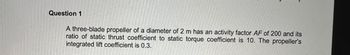 Question 1
A three-blade propeller of a diameter of 2 m has an activity factor AF of 200 and its
ratio of static thrust coefficient to static torque coefficient is 10. The propeller's
integrated lift coefficient is 0.3.