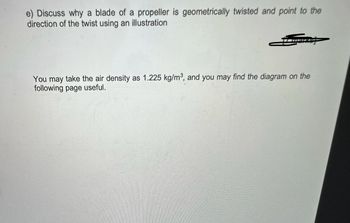 e) Discuss why a blade of a propeller is geometrically twisted and point to the
direction of the twist using an illustration
You may take the air density as 1.225 kg/m³, and you may find the diagram on the
following page useful.