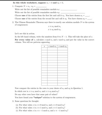 In this whole worksheet, suppose n₁ = 3 and n₂ = 5.
1. Compute N = ₁+₂=
Write out the list of possible remainders modulo ₁:
Write out the list of possible remainders modulo 1₂:
Choose one of the entries from the first list and call it a₁. You have chosen a
Choose one of the entries from the second list and call it a2. You have chosen a2 -
2. The Chinese Remainder Theorem says there is exactly one solution modulo N to the system
of congruences:
mod
z = 0₂ mod n₂.
Let's see this in action.
In the left hand column, write the numbers from 0 to N-1. This will take the place of z.
For every value of z, calculate 2 mod ny and a mod n2 and put the value in the correct
column. You will see patterns appearing.
I r mod n mod n₂
Now compare the entries in the rows to your choice of an and a2 in Question 1.
a mod ny andra2 mod n₂?
In which row is
Do any other rows have that same pair of values?
You have found your *unique* solution to the system of congruences.
3. Some questions for thought:
(a) For what value z is z = 0 mod n and = 0 mod n₂?
(b) For what value z is z = 1 mod ₁ and 2 = 1 mod n₂?
(c) For what value az is r= -1 mod n and x = -1 mod n₂?