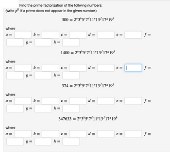 Find the prime factorization of the follwing numbers:
(write pº if a prime does not appear in the given number.)
where
a =
where
a =
where
a =
where
a =
g =
8 =
g=
g=
b =
b:
=
b =
b =
h =
h =
h =
300 = 2ª3b5c7d11º13ƒ 178 19h
h =
C =
1400 = 2ª3b5c7d11e13f178 19h
C =
d =
C =
d =
C =
||
3742ª3b5c7d11e13f178 19h
=
d =
e =
347633 =2ª3b5c7d11e13f 178 19h
d =
e = ||
e =
e =
f =
f=
=
||
f =