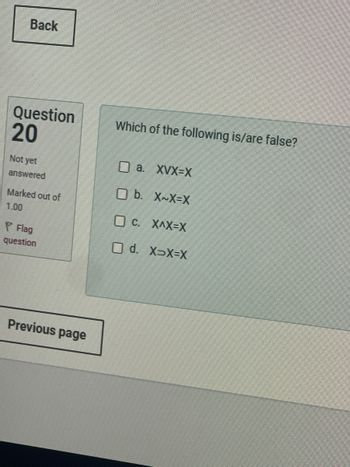 Back
Question
20
Which of the following is/are false?
a. XVX-X
Not yet
answered
b. X~X=X
Marked out of
1.00
C. XAX=X
Flag
question
Previous page
d. X>X=X