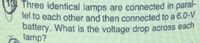 lel to each other and then connected to a 6.0-V
18 Three identical lamps are connected in paral-
battery. What is the voltage drop across eacn
lamp?
