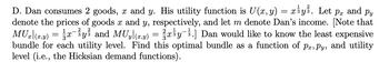 D. Dan consumes 2 goods, x and y. His utility function is U(x, y) = x¾y¾³. Let p. and py
denote the prices of goods x and y, respectively, and let m denote Dan's income. [Note that
MUx|(x,y) = \¼x¯¾y³ and MUy[(x,y) = ²x¾y¯¾.] Dan would like to know the least expensive
bundle for each utility level. Find this optimal bundle as a function of pr, Py, and utility
level (i.e., the Hicksian demand functions).