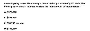 A municipality issues 750 municipal bonds with a par value of $500 each. The
bonds pay 5% annual interest. What is the total amount of capital raised?
A) $375,000
B) $393,750
c) $18,750 per year
D) $356,250