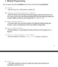 2. Modular Programming:
Your program should be modular and consists of the following functions:
a) read ():
- Ask the user for a valid atomic number (Z)
b) compute_binding_energy(Z, table):
- Build the table (a list of lists) of binding energy where the columns are:
the mass number (A), the binding energy (Eb) and the binding energy per
nucleon (BEN), while the rows range from A = Z to A = 4Z
c) most_stable (table) :
- Find and return the row that contains the highest binding energy per
nucleon, which corresponds to the most stable configuration.
d) print_table (table):
- Print the table in a neat tabular format as shown in the sample run in
figure 2.
e) write_to_file(table, file name):
- Save the table in a text file output.txt as shown in figure 3.
3
f) main ():
-The main function is set up to make the calls to the functions as
specified in points a) to e)
