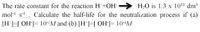 The rate constant for the reaction H+OH-
H2O is 1.3 x 1011 dm3
mol- s-. Calculate the half-life for the neutralization process if (a)
[H]=[ OH]= 10-/M and (b) [H]=[ OH]= 10--M
