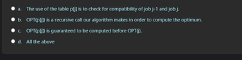 a. The use of the table p[j] is to check for compatibility of job j-1 and job j.
b. OPT(p[j]) is a recursive call our algorithm makes in order to compute the optimum.
c. OPT(p[j]) is guaranteed to be computed before OPT(j).
d. All the above