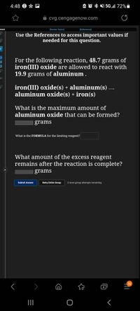 4:48 9 * M
A复*然 5Gl 72%.
8 cvg.cengagenow.com
Review Topics]
(References
Use the References to access important values if
needed for this question.
For the following reaction, 48.7 grams of
iron(III) oxide are allowed to react with
19.9 grams of aluminum .
iron(III) oxide(s) + aluminum(s) –
aluminum oxide(s) + iron(s)
What is the maximum amount of
aluminum oxide that can be formed?
| grams
What is the FORMULA for the limiting reagent?
What amount of the excess reagent
remains after the reaction is complete?
| grams
Submit Answer
Retry Entire Group
2 more group attempts remaining
4
II
