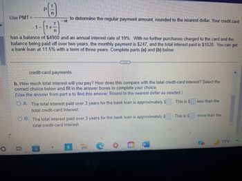 O
Use PMT=
PA
to determine the regular payment amount, rounded to the nearest dollar. Your credit card
- nt
has a balance of $4900 and an annual interest rate of 19%. With no further purchases charged to the card and the
balance being paid off over two years, the monthly payment is $247, and the total interest paid is $1028. You can get
a bank loan at 11.5% with a term of three years. Complete parts (a) and (b) below.
credit-card payments.
b. How much total interest will you pay? How does this compare with the total credit-card interest? Select the
correct choice below and fill in the answer boxes to complete your choice.
(Use the answer from part a to find this answer. Round
the nearest dollar as needed.)
OA. The total interest paid over 3 years for the bank loan is approximately $
total credit-card interest.
OB. The total interest paid over 3 years for the bank loan is approximately $
total credit-card interest.
a
This is $
This is $
less than the
more than the
77°F