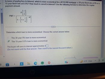 In terms of paying less in interest, which is more economical for a $110,000 mortgage: a 30-year fixed-rate at 9% or a
15-year fixed-rate at 8.5%? How much is saved in interest? Use the following formula to determine the regular
payment amount.
P
n
1-91
+
PMT=
nt
www
Determine which loan is more economical. Choose the correct answer below.
The 30-year 9% loan is more economical.
The 15-year 8.5% loan is more economical.
The buyer will save in interest approximately $.
(Do not round until the final answer. Then round to the nearest thousand dollars.)
63°F Clear
<