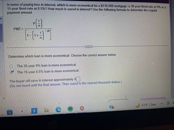 In terms of paying less in interest, which is more economical for a $110,000 mortgage: a 30-year fixed-rate at 9% or a
15-year fixed-rate at 8.5%? How much is saved in interest? Use the following formula to determine the regular
payment amount.
PMT=
C
1
PA
-nt
Determine which loan is more economical. Choose the correct answer below.
a
The 30-year 9% loan is more economical.
The 15-year 8.5% loan is more economical.
The buyer will save in interest approximately $
(Do not round until the final answer. Then round to the nearest thousand dollars.)
...
C
63°F Clear
(2)